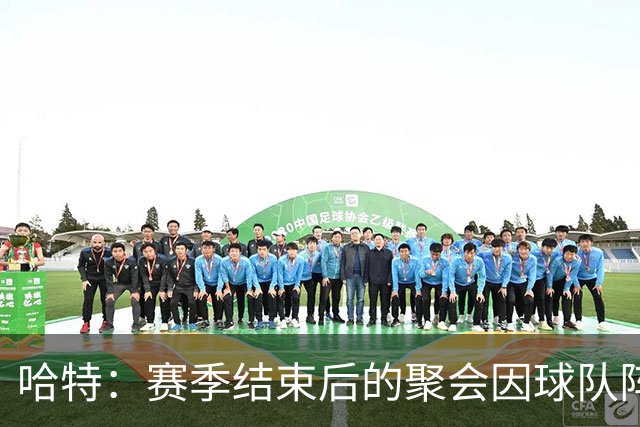 哈特：赛季结束后的聚会因球队阵容变动而珍贵
