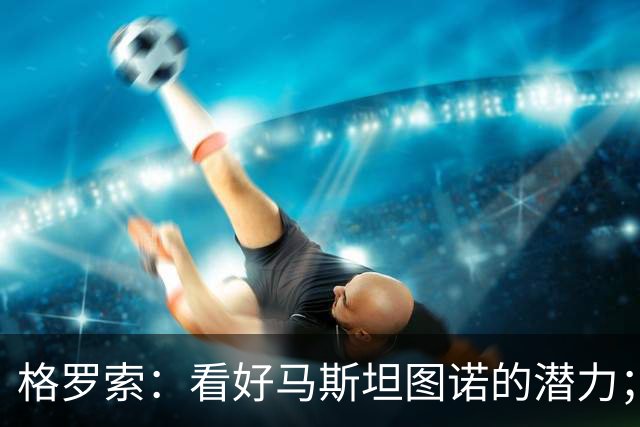 格罗索：看好马斯坦图诺的潜力；他的状态和出场时间尚待确认